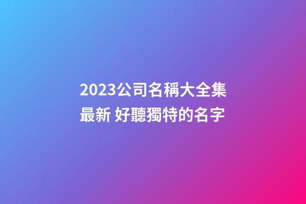 2023公司名稱大全集最新 好聽獨特的名字